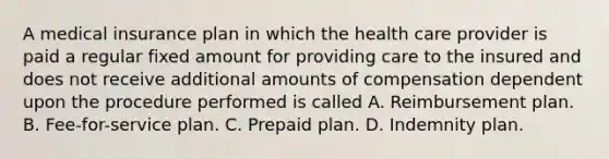 A medical insurance plan in which the health care provider is paid a regular fixed amount for providing care to the insured and does not receive additional amounts of compensation dependent upon the procedure performed is called A. Reimbursement plan. B. Fee-for-service plan. C. Prepaid plan. D. Indemnity plan.