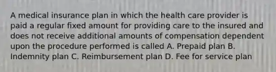 A medical insurance plan in which the health care provider is paid a regular fixed amount for providing care to the insured and does not receive additional amounts of compensation dependent upon the procedure performed is called A. Prepaid plan B. Indemnity plan C. Reimbursement plan D. Fee for service plan