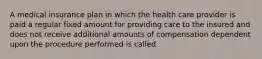 A medical insurance plan in which the health care provider is paid a regular fixed amount for providing care to the insured and does not receive additional amounts of compensation dependent upon the procedure performed is called