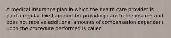 A medical insurance plan in which the health care provider is paid a regular fixed amount for providing care to the insured and does not receive additional amounts of compensation dependent upon the procedure performed is called