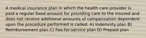 A medical insurance plan in which the health care provider is paid a regular fixed amount for providing care to the insured and does not receive additional amounts of compensation dependent upon the procedure performed is called: A) Indemnity plan B) Reimbursement plan C) Fee-for-service plan D) Prepaid plan