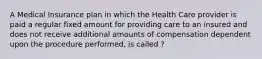 A Medical Insurance plan in which the Health Care provider is paid a regular fixed amount for providing care to an insured and does not receive additional amounts of compensation dependent upon the procedure performed, is called ?