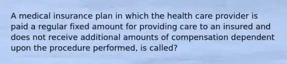 A medical insurance plan in which the health care provider is paid a regular fixed amount for providing care to an insured and does not receive additional amounts of compensation dependent upon the procedure performed, is called?