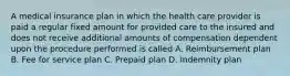 A medical insurance plan in which the health care provider is paid a regular fixed amount for provided care to the insured and does not receive additional amounts of compensation dependent upon the procedure performed is called A. Reimbursement plan B. Fee for service plan C. Prepaid plan D. Indemnity plan