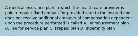 A medical insurance plan in which the health care provider is paid a regular fixed amount for provided care to the insured and does not receive additional amounts of compensation dependent upon the procedure performed is called A. Reimbursement plan B. Fee for service plan C. Prepaid plan D. Indemnity plan