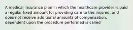 A medical insurance plan in which the healthcare provider is paid a regular fixed amount for providing care to the insured, and does not receive additional amounts of compensation, dependent upon the procedure performed is called