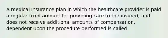 A medical insurance plan in which the healthcare provider is paid a regular fixed amount for providing care to the insured, and does not receive additional amounts of compensation, dependent upon the procedure performed is called