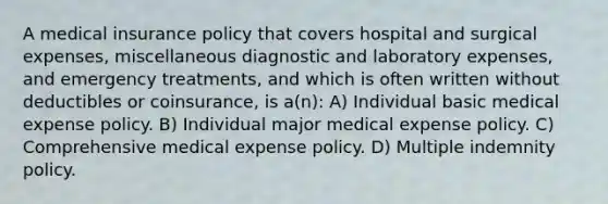 A medical insurance policy that covers hospital and surgical expenses, miscellaneous diagnostic and laboratory expenses, and emergency treatments, and which is often written without deductibles or coinsurance, is a(n): A) Individual basic medical expense policy. B) ﻿﻿﻿Individual major medical expense policy. C) ﻿﻿﻿Comprehensive medical expense policy. D) ﻿﻿﻿Multiple indemnity policy.