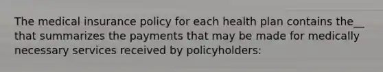 The medical insurance policy for each health plan contains the__ that summarizes the payments that may be made for medically necessary services received by policyholders: