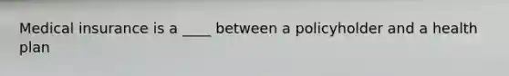 Medical insurance is a ____ between a policyholder and a health plan