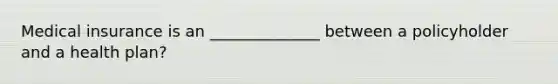 Medical insurance is an ______________ between a policyholder and a health plan?