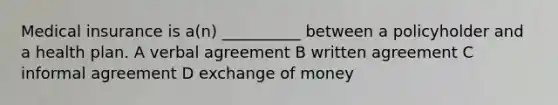 Medical insurance is a(n) __________ between a policyholder and a health plan. A verbal agreement B written agreement C informal agreement D exchange of money