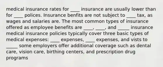 medical insurance rates for ____ insurance are usually lower than for ____ polices. Insurance benfits are not subject to ____ tax, as wages and salaries are. The most common types of insurance offered as employee benefits are ____, ____, and _____ insurance medical insurance policies typically cover three basic types of medical expenses: ____ expenses, ____ expenses, and vists to _____ some employers offer additional coverage such as dental care, vision care, birthing centers, and prescription drug programs