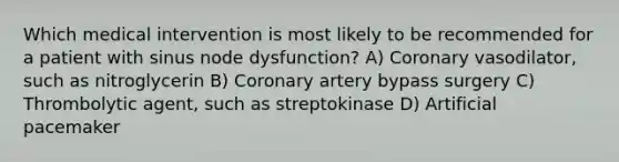 Which medical intervention is most likely to be recommended for a patient with sinus node dysfunction? A) Coronary vasodilator, such as nitroglycerin B) Coronary artery bypass surgery C) Thrombolytic agent, such as streptokinase D) Artificial pacemaker