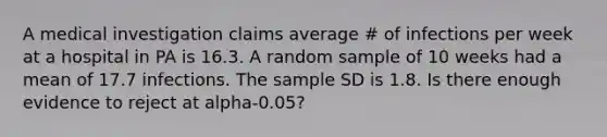 A medical investigation claims average # of infections per week at a hospital in PA is 16.3. A random sample of 10 weeks had a mean of 17.7 infections. The sample SD is 1.8. Is there enough evidence to reject at alpha-0.05?