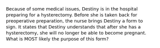 Because of some medical issues, Destiny is in the hospital preparing for a hysterectomy. Before she is taken back for preoperative preparation, the nurse brings Destiny a form to sign. It states that Destiny understands that after she has a hysterectomy, she will no longer be able to become pregnant. What is MOST likely the purpose of this form?