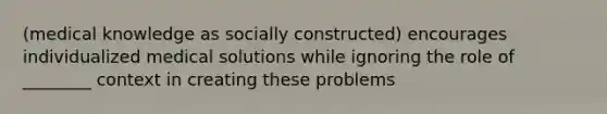 (medical knowledge as socially constructed) encourages individualized medical solutions while ignoring the role of ________ context in creating these problems