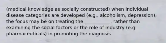 (medical knowledge as socially constructed) when individual disease categories are developed (e.g., alcoholism, depression), the focus may be on treating the ___________, rather than examining the social factors or the role of industry (e.g. pharmaceuticals) in promoting the diagnosis