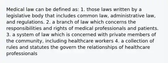 Medical law can be defined as: 1. those laws written by a legislative body that includes common law, administrative law, and regulations. 2. a branch of law which concerns the responsibilities and rights of medical professionals and patients. 3. a system of law which is concerned with private members of the community, including healthcare workers 4. a collection of rules and statutes the govern the relationships of healthcare professionals