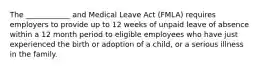 The ____________ and Medical Leave Act (FMLA) requires employers to provide up to 12 weeks of unpaid leave of absence within a 12 month period to eligible employees who have just experienced the birth or adoption of a child, or a serious illness in the family.