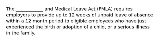 The ____________ and Medical Leave Act (FMLA) requires employers to provide up to 12 weeks of unpaid leave of absence within a 12 month period to eligible employees who have just experienced the birth or adoption of a child, or a serious illness in the family.