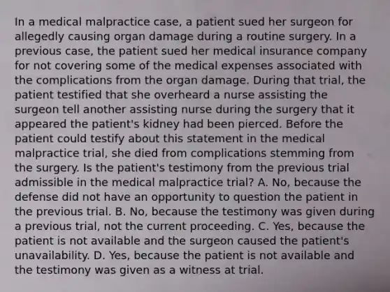 In a medical malpractice case, a patient sued her surgeon for allegedly causing organ damage during a routine surgery. In a previous case, the patient sued her medical insurance company for not covering some of the medical expenses associated with the complications from the organ damage. During that trial, the patient testified that she overheard a nurse assisting the surgeon tell another assisting nurse during the surgery that it appeared the patient's kidney had been pierced. Before the patient could testify about this statement in the medical malpractice trial, she died from complications stemming from the surgery. Is the patient's testimony from the previous trial admissible in the medical malpractice trial? A. No, because the defense did not have an opportunity to question the patient in the previous trial. B. No, because the testimony was given during a previous trial, not the current proceeding. C. Yes, because the patient is not available and the surgeon caused the patient's unavailability. D. Yes, because the patient is not available and the testimony was given as a witness at trial.