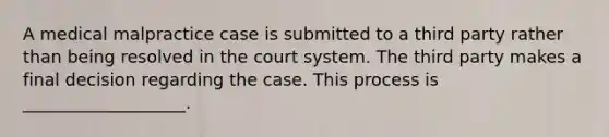 A medical malpractice case is submitted to a third party rather than being resolved in the court system. The third party makes a final decision regarding the case. This process is ___________________.