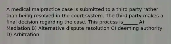 A medical malpractice case is submitted to a third party rather than being resolved in the court system. The third party makes a final decision regarding the case. This process is______ A) Mediation B) Alternative dispute resolution C) deeming authority D) Arbitration