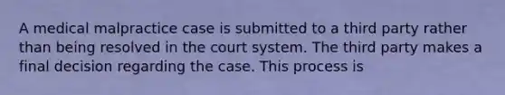 A medical malpractice case is submitted to a third party rather than being resolved in the court system. The third party makes a final decision regarding the case. This process is