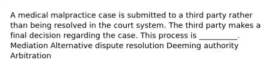 A medical malpractice case is submitted to a third party rather than being resolved in the court system. The third party makes a final decision regarding the case. This process is __________. Mediation Alternative dispute resolution Deeming authority Arbitration