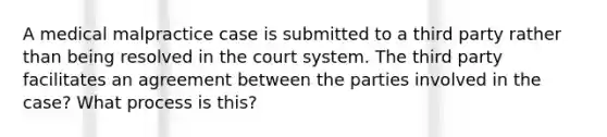 A medical malpractice case is submitted to a third party rather than being resolved in the court system. The third party facilitates an agreement between the parties involved in the case? What process is this?