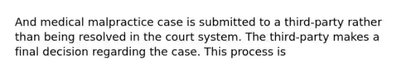 And medical malpractice case is submitted to a third-party rather than being resolved in the court system. The third-party makes a final decision regarding the case. This process is