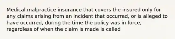 Medical malpractice insurance that covers the insured only for any claims arising from an incident that occurred, or is alleged to have occurred, during the time the policy was in force, regardless of when the claim is made is called