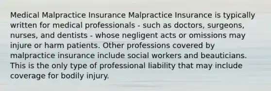 Medical Malpractice Insurance Malpractice Insurance is typically written for medical professionals - such as doctors, surgeons, nurses, and dentists - whose negligent acts or omissions may injure or harm patients. Other professions covered by malpractice insurance include social workers and beauticians. This is the only type of professional liability that may include coverage for bodily injury.