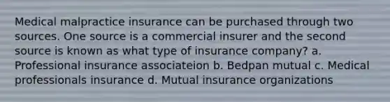 Medical malpractice insurance can be purchased through two sources. One source is a commercial insurer and the second source is known as what type of insurance company? a. Professional insurance associateion b. Bedpan mutual c. Medical professionals insurance d. Mutual insurance organizations