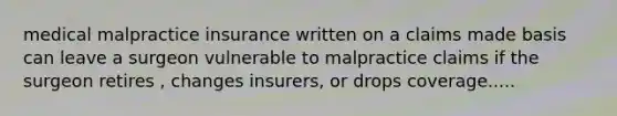 medical malpractice insurance written on a claims made basis can leave a surgeon vulnerable to malpractice claims if the surgeon retires , changes insurers, or drops coverage.....