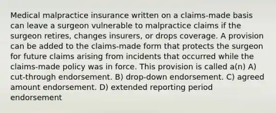 Medical malpractice insurance written on a claims-made basis can leave a surgeon vulnerable to malpractice claims if the surgeon retires, changes insurers, or drops coverage. A provision can be added to the claims-made form that protects the surgeon for future claims arising from incidents that occurred while the claims-made policy was in force. This provision is called a(n) A) cut-through endorsement. B) drop-down endorsement. C) agreed amount endorsement. D) extended reporting period endorsement