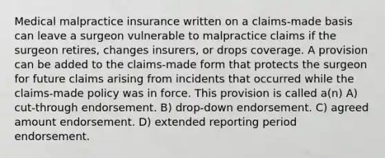 Medical malpractice insurance written on a claims-made basis can leave a surgeon vulnerable to malpractice claims if the surgeon retires, changes insurers, or drops coverage. A provision can be added to the claims-made form that protects the surgeon for future claims arising from incidents that occurred while the claims-made policy was in force. This provision is called a(n) A) cut-through endorsement. B) drop-down endorsement. C) agreed amount endorsement. D) extended reporting period endorsement.