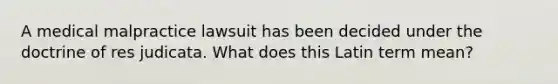 A medical malpractice lawsuit has been decided under the doctrine of res judicata. What does this Latin term mean?