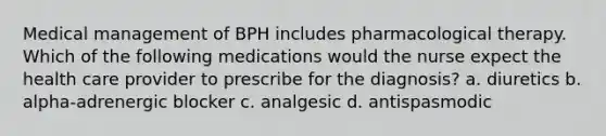 Medical management of BPH includes pharmacological therapy. Which of the following medications would the nurse expect the health care provider to prescribe for the diagnosis? a. diuretics b. alpha-adrenergic blocker c. analgesic d. antispasmodic