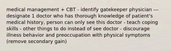 medical management + CBT - identify gatekeeper physician ---designate 1 doctor who has thorough knowledge of patient's medical history, person can only see this doctor - teach coping skills - other things to do instead of see doctor - discourage illness behavior and preoccupation with physical symptoms (remove secondary gain)