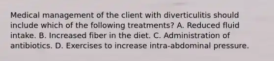 Medical management of the client with diverticulitis should include which of the following treatments? A. Reduced fluid intake. B. Increased fiber in the diet. C. Administration of antibiotics. D. Exercises to increase intra-abdominal pressure.