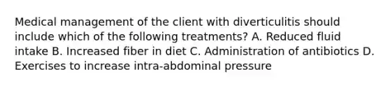 Medical management of the client with diverticulitis should include which of the following treatments? A. Reduced fluid intake B. Increased fiber in diet C. Administration of antibiotics D. Exercises to increase intra-abdominal pressure