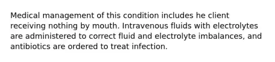 Medical management of this condition includes he client receiving nothing by mouth. Intravenous fluids with electrolytes are administered to correct fluid and electrolyte imbalances, and antibiotics are ordered to treat infection.