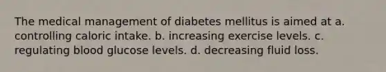 The medical management of diabetes mellitus is aimed at a. controlling caloric intake. b. increasing exercise levels. c. regulating blood glucose levels. d. decreasing fluid loss.