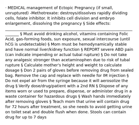 · MEDICAL management of Ectopic Pregnancy (if small, unruptured) -Methotrexate: destroys/dissolves rapidly dividing cells, folate inhibitor. It inhibits cell division and embryo enlargement, dissolving the pregnancy § Side effects: ________________________________________________________________________ § Must avoid drinking alcohol, vitamins containing Folic Acid, gas-forming foods, sun exposure, sexual intercourse (until hCG is undetectable) § Mom must be hemodynamically stable and have normal liver/kidney function § REPORT severe ABD pain (can indicate impending or actual tubal rupture) § Do not take any analgesic stronger than acetaminophen due to risk of tubal rupture § Calculate mother's height and weight to calculate dosage § Don 2 pairs of gloves before removing drug from sealed bag. Remove the cap and replace with needle for IM injection § Do not expel air from the syringe because it will aerosolize the drug § Verify dose/drug/patient with a 2nd RN § Dispose of any items worn or used to prepare, dispense, or administer drug in a waste container for hazardous drugs § Wash hands immediately after removing gloves § Teach mom that urine will contain drug for 72 hours after treatment, so she needs to avoid getting urine on toilet seat and double flush when done. Stools can contain drug for up to 7 days