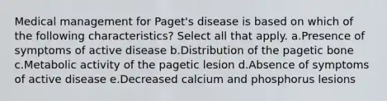 Medical management for Paget's disease is based on which of the following characteristics? Select all that apply. a.Presence of symptoms of active disease b.Distribution of the pagetic bone c.Metabolic activity of the pagetic lesion d.Absence of symptoms of active disease e.Decreased calcium and phosphorus lesions