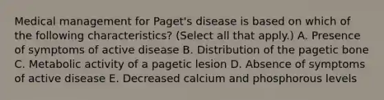 Medical management for Paget's disease is based on which of the following characteristics? (Select all that apply.) A. Presence of symptoms of active disease B. Distribution of the pagetic bone C. Metabolic activity of a pagetic lesion D. Absence of symptoms of active disease E. Decreased calcium and phosphorous levels