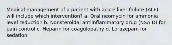 Medical management of a patient with acute liver failure (ALF) will include which intervention? a. Oral neomycin for ammonia level reduction b. Nonsteroidal antiinflammatory drug (NSAID) for pain control c. Heparin for coagulopathy d. Lorazepam for sedation