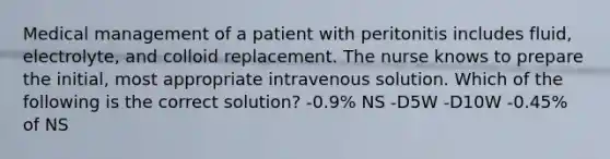 Medical management of a patient with peritonitis includes fluid, electrolyte, and colloid replacement. The nurse knows to prepare the initial, most appropriate intravenous solution. Which of the following is the correct solution? -0.9% NS -D5W -D10W -0.45% of NS